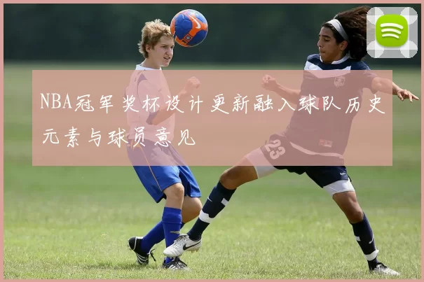 NBA冠军奖杯设计更新融入球队历史元素与球员意见