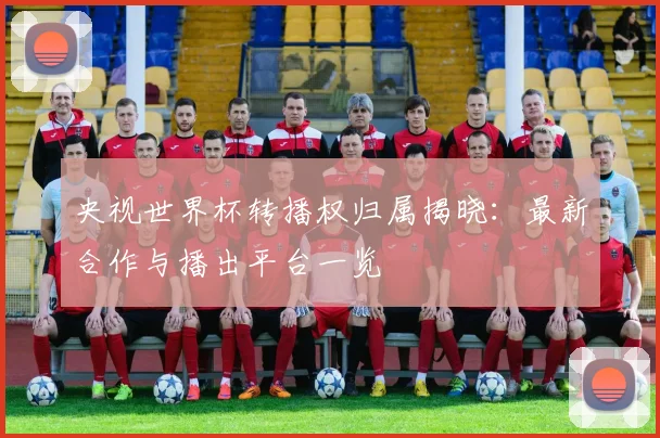 央视世界杯转播权归属揭晓：最新合作与播出平台一览