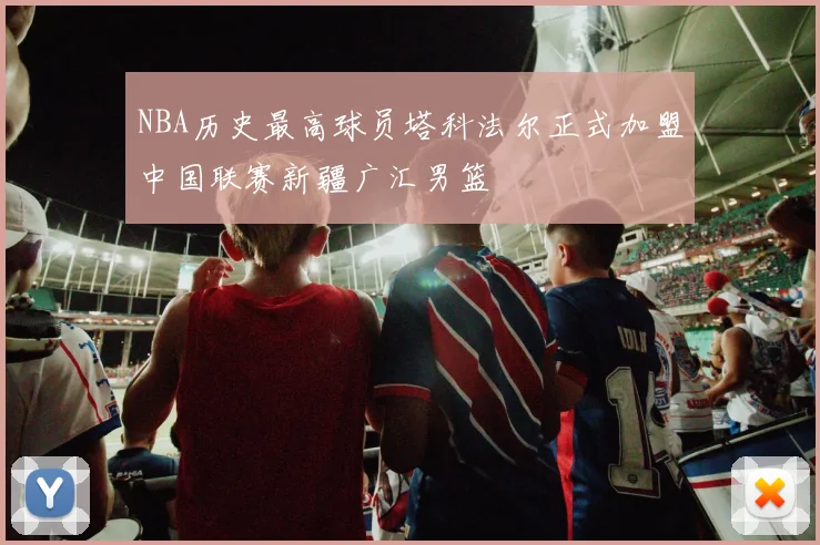NBA历史最高球员塔科法尔正式加盟中国联赛新疆广汇男篮