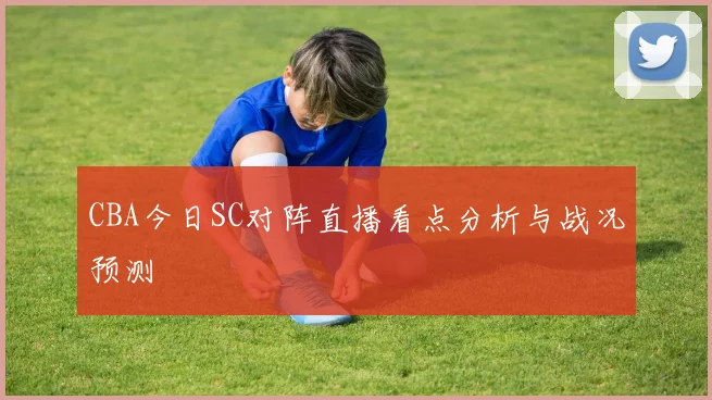 CBA今日SC对阵直播看点分析与战况预测