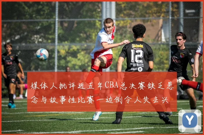 媒体人批评近五年CBA总决赛缺乏悬念与故事性比赛一边倒令人失去兴趣