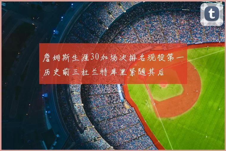 詹姆斯生涯30加场次排名现役第一历史前三杜兰特库里紧随其后