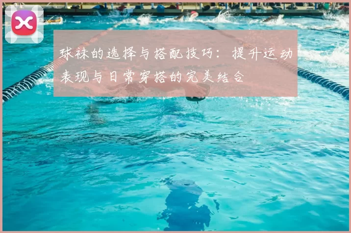 球袜的选择与搭配技巧：提升运动表现与日常穿搭的完美结合