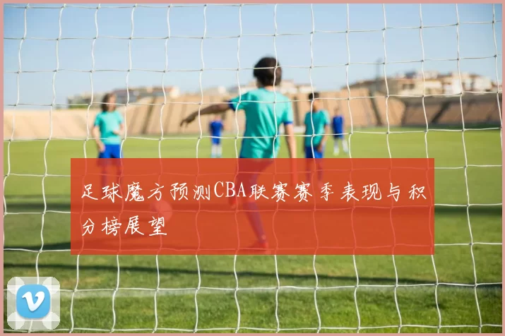 足球魔方预测CBA联赛赛季表现与积分榜展望