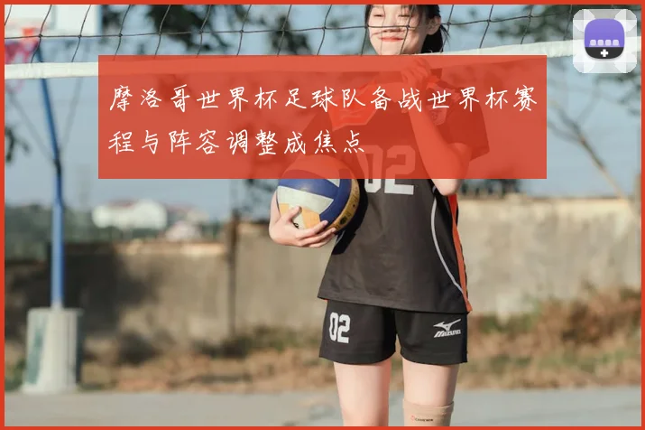 摩洛哥世界杯足球队备战世界杯赛程与阵容调整成焦点