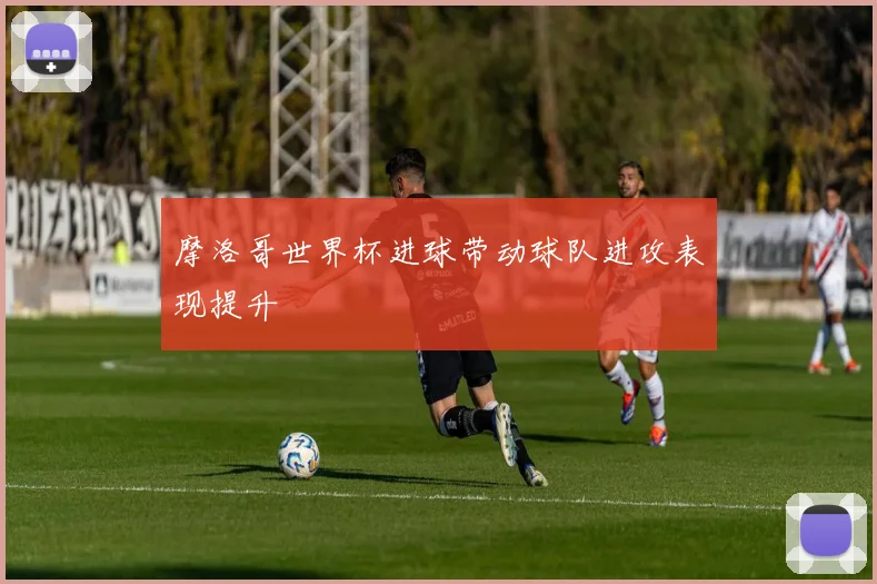摩洛哥世界杯进球带动球队进攻表现提升