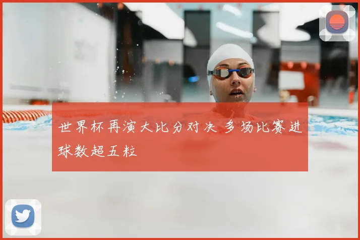 世界杯再演大比分对决 多场比赛进球数超五粒