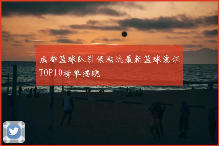 成都篮球队引领潮流最新篮球意识TOP10榜单揭晓