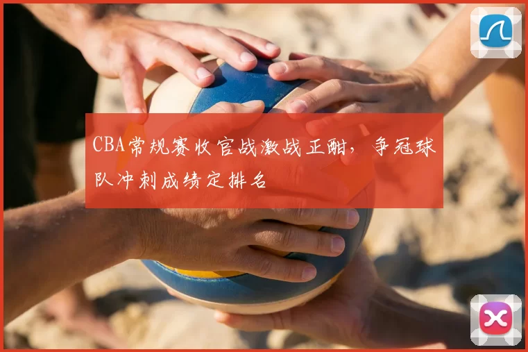 CBA常规赛收官战激战正酣，争冠球队冲刺成绩定排名