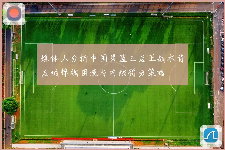 媒体人分析中国男篮三后卫战术背后的锋线困境与内线得分策略