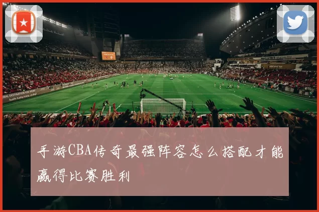 手游CBA传奇最强阵容怎么搭配才能赢得比赛胜利