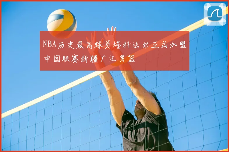 NBA历史最高球员塔科法尔正式加盟中国联赛新疆广汇男篮