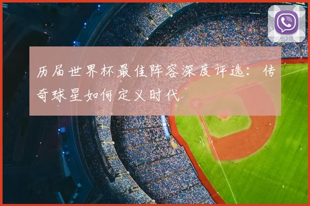 历届世界杯最佳阵容深度评选：传奇球星如何定义时代
