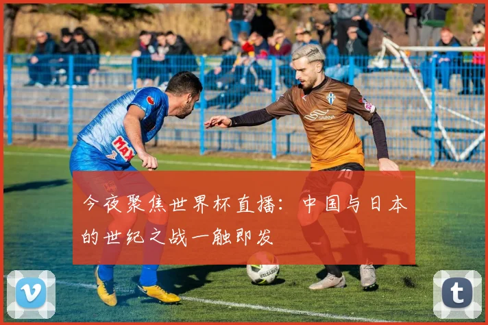 今夜聚焦世界杯直播:中国与日本的世纪之战一触即发