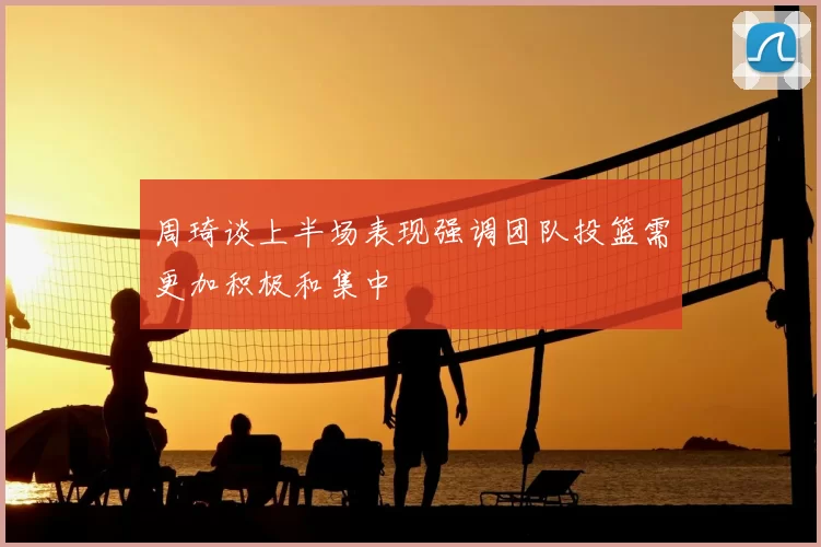 周琦谈上半场表现强调团队投篮需更加积极和集中