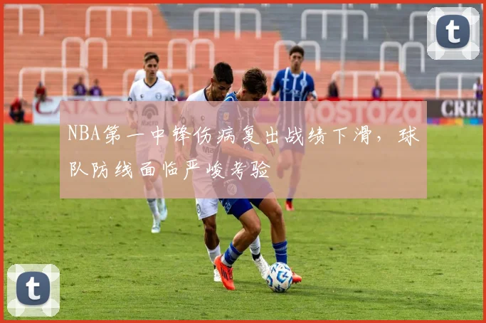 NBA第一中锋伤病复出战绩下滑，球队防线面临严峻考验