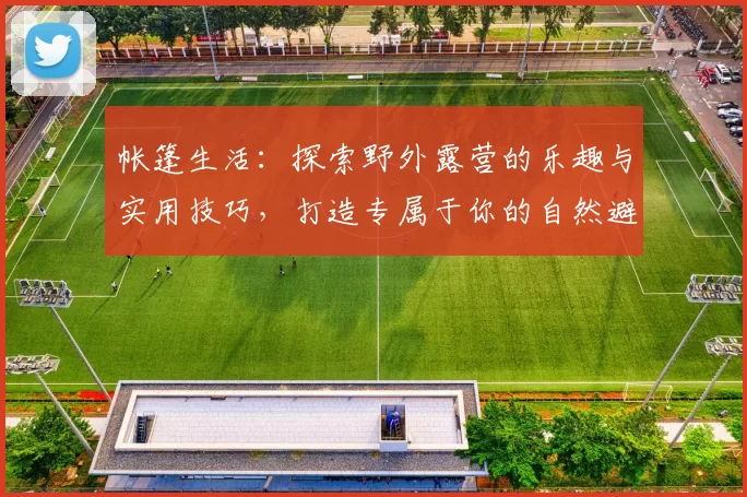 帐篷生活：探索野外露营的乐趣与实用技巧，打造专属于你的自然避风港