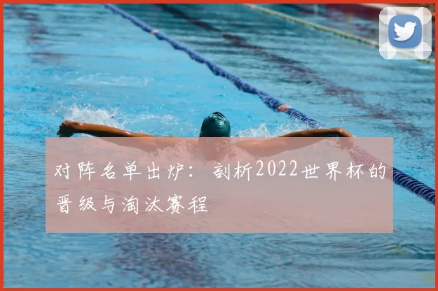对阵名单出炉:剖析2022世界杯的晋级与淘汰赛程
