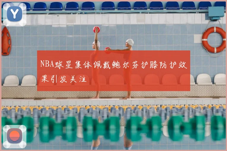 NBA球星集体佩戴鲍尔芬护膝防护效果引发关注