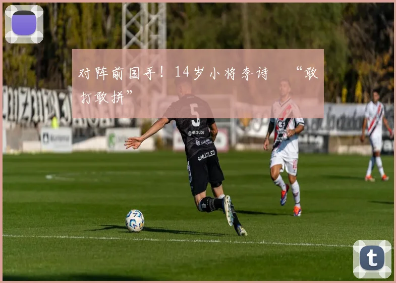 对阵前国手!14岁小将李诗珺“敢打敢拼”