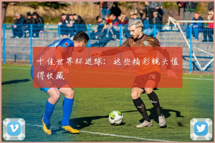 十佳世界杯进球：这些精彩镜头值得收藏