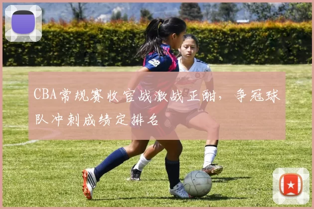 CBA常规赛收官战激战正酣，争冠球队冲刺成绩定排名