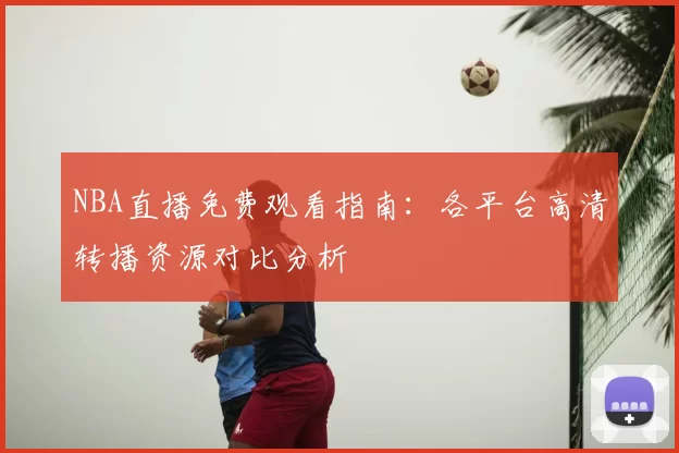 NBA直播免费观看指南：各平台高清转播资源对比分析