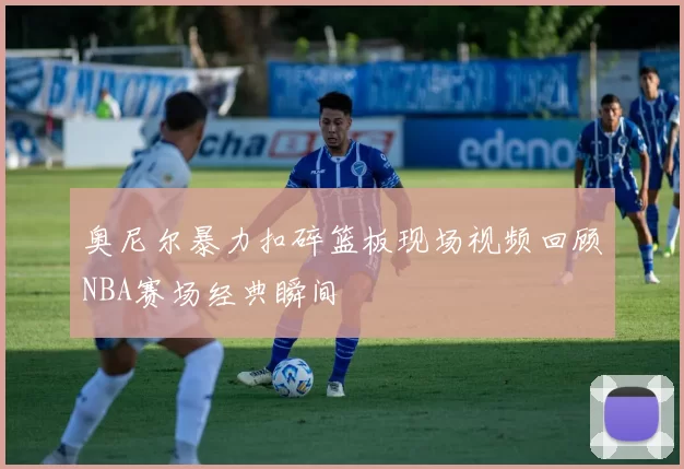 奥尼尔暴力扣碎篮板现场视频回顾NBA赛场经典瞬间