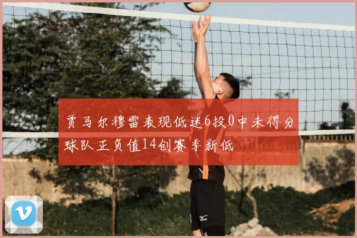 贾马尔穆雷表现低迷6投0中未得分球队正负值14创赛季新低