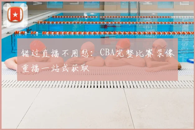 错过直播不用愁:CBA完整比赛录像重播一站式获取