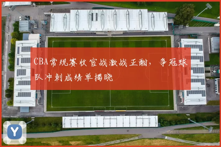 CBA常规赛收官战激战正酣，争冠球队冲刺成绩单揭晓