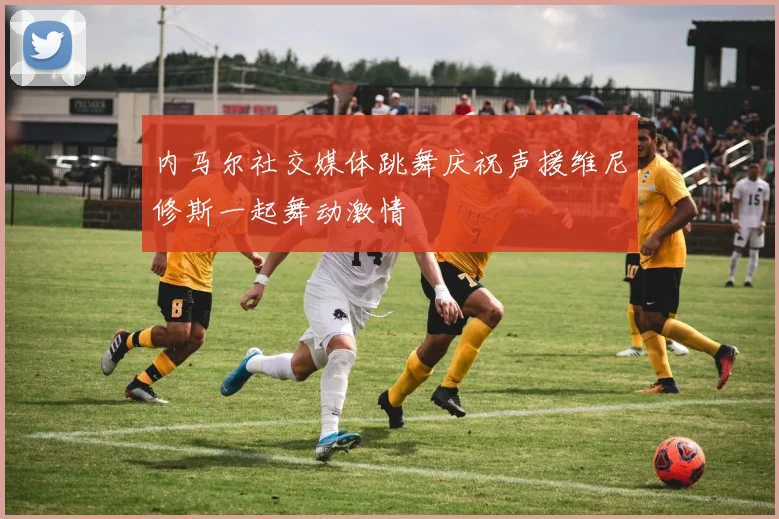 内马尔社交媒体跳舞庆祝声援维尼修斯一起舞动激情