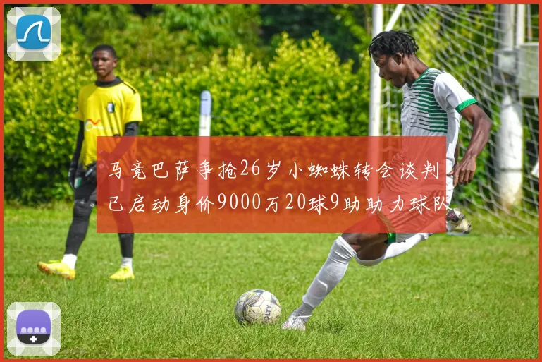 马竞巴萨争抢26岁小蜘蛛转会谈判已启动身价9000万20球9助助力球队