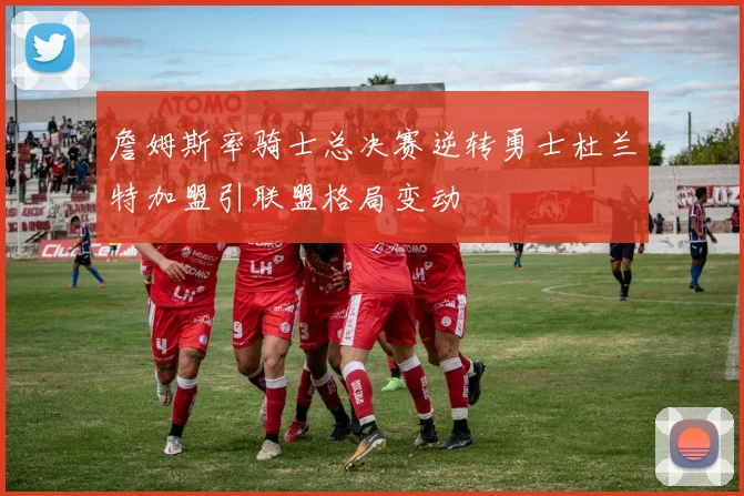 詹姆斯率骑士总决赛逆转勇士杜兰特加盟引联盟格局变动