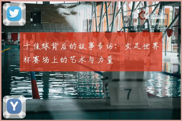 十佳球背后的故事专访：女足世界杯赛场上的艺术与力量
