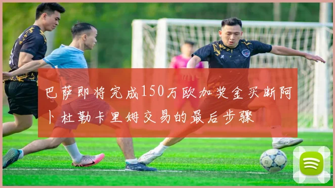 巴萨即将完成150万欧加奖金买断阿卜杜勒卡里姆交易的最后步骤
