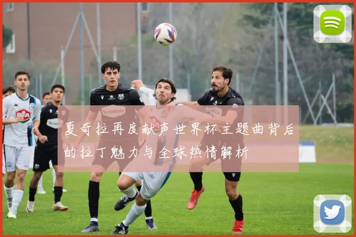 夏奇拉再度献声世界杯主题曲背后的拉丁魅力与全球热情解析