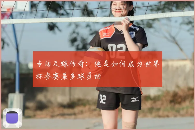 专访足球传奇:他是如何成为世界杯参赛最多球员的