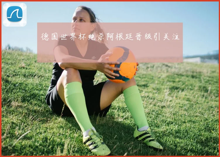 德国世界杯绝杀阿根廷晋级引关注
