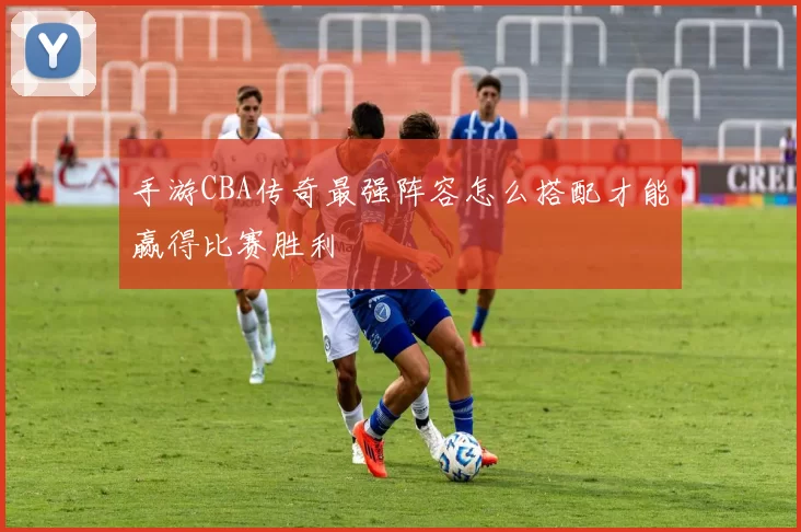 手游CBA传奇最强阵容怎么搭配才能赢得比赛胜利