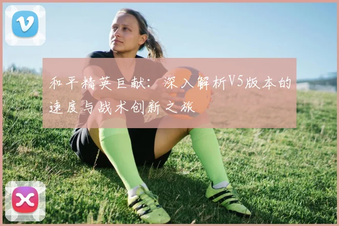 和平精英巨献:深入解析V5版本的速度与战术创新之旅