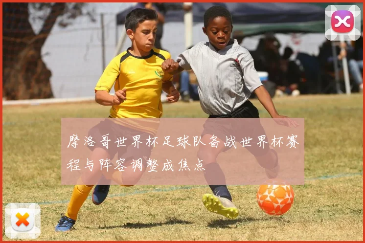 摩洛哥世界杯足球队备战世界杯赛程与阵容调整成焦点