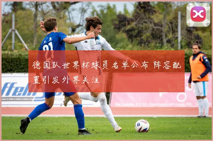 德国队世界杯球员名单公布 阵容配置引发外界关注