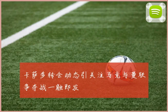 卡萨多转会动态引关注马竞与曼联争夺战一触即发