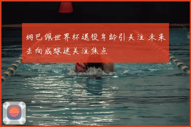 姆巴佩世界杯退役年龄引关注 未来去向成球迷关注焦点