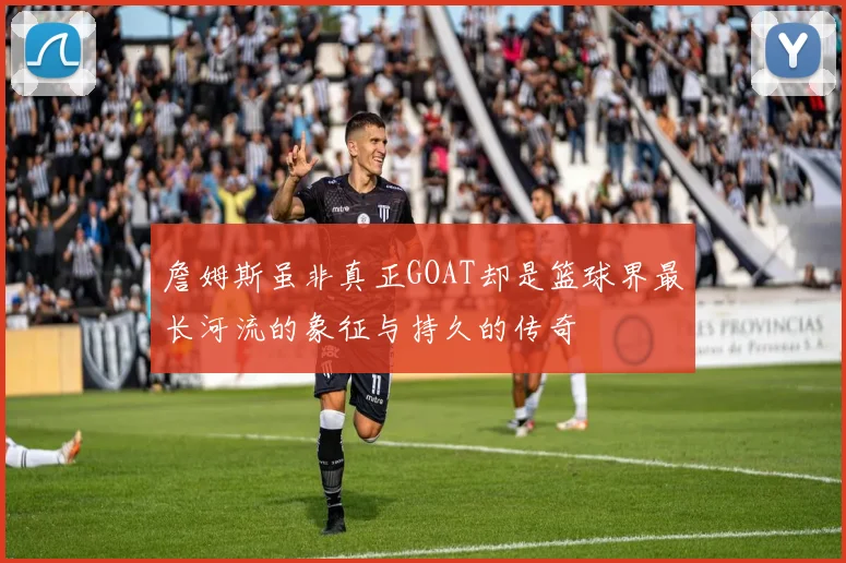 詹姆斯虽非真正GOAT却是篮球界最长河流的象征与持久的传奇