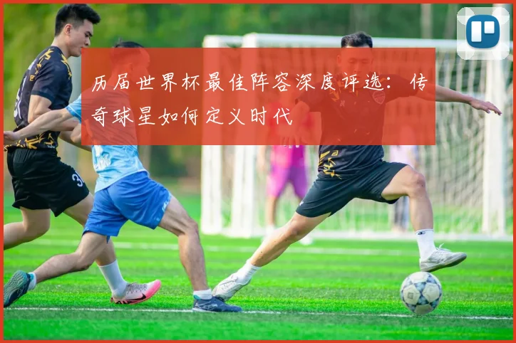 历届世界杯最佳阵容深度评选：传奇球星如何定义时代