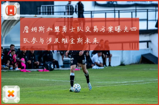 詹姆斯加盟勇士队交易方案曝光四队参与涉及维金斯未来