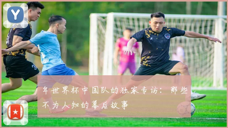 年世界杯中国队的独家专访:那些不为人知的幕后故事