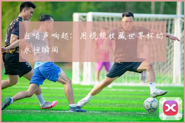 当哨声响起:用视频收藏世界杯的永恒瞬间